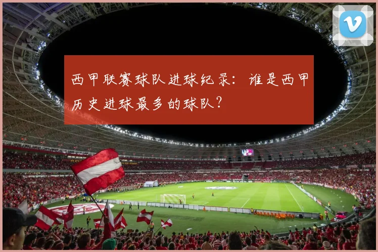 西甲联赛球队进球纪录:谁是西甲历史进球最多的球队?