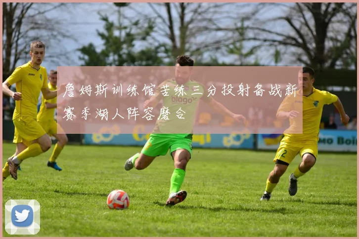 詹姆斯训练馆苦练三分投射备战新赛季湖人阵容磨合