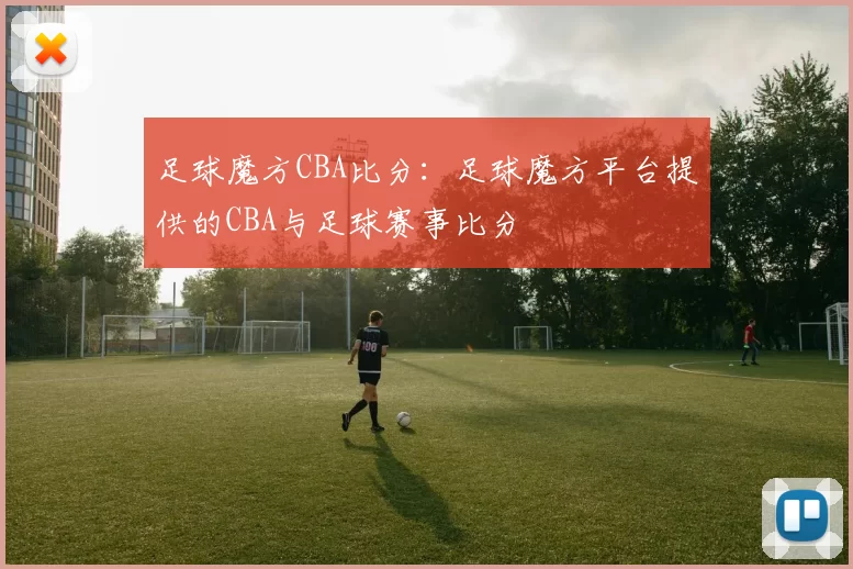 足球魔方CBA比分：足球魔方平台提供的CBA与足球赛事比分