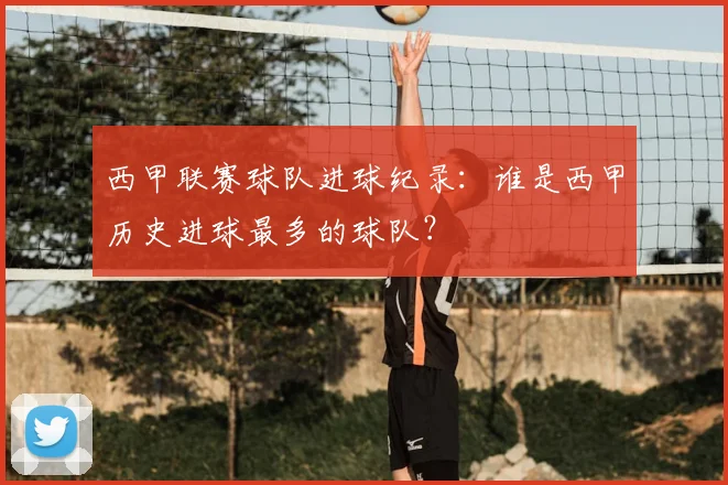西甲联赛球队进球纪录：谁是西甲历史进球最多的球队？