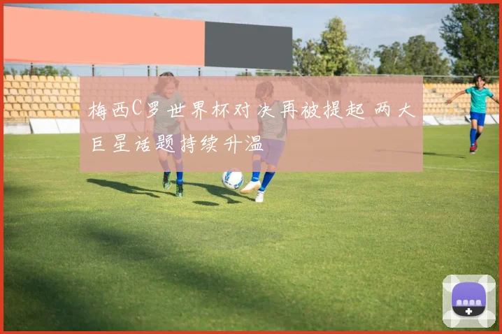 梅西C罗世界杯对决再被提起 两大巨星话题持续升温