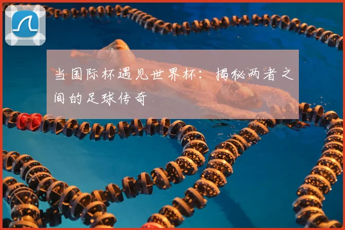 当国际杯遇见世界杯:揭秘两者之间的足球传奇