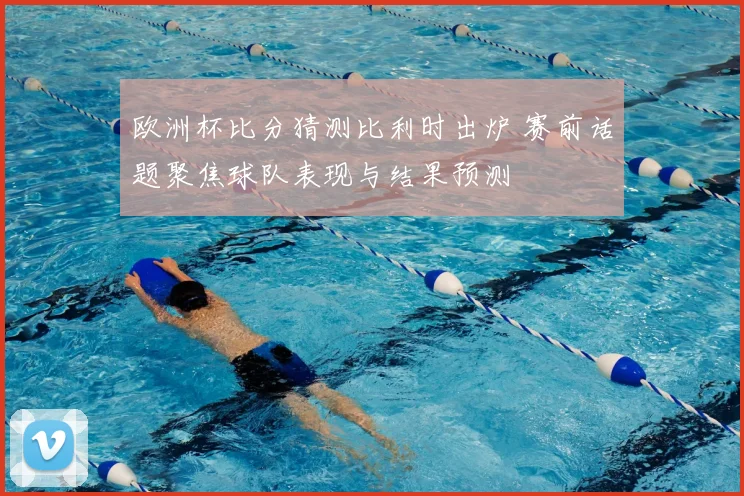 欧洲杯比分猜测比利时出炉 赛前话题聚焦球队表现与结果预测