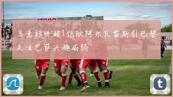 马竞标价超1亿欧阿尔瓦雷斯引巴黎关注巴萨兴趣减弱