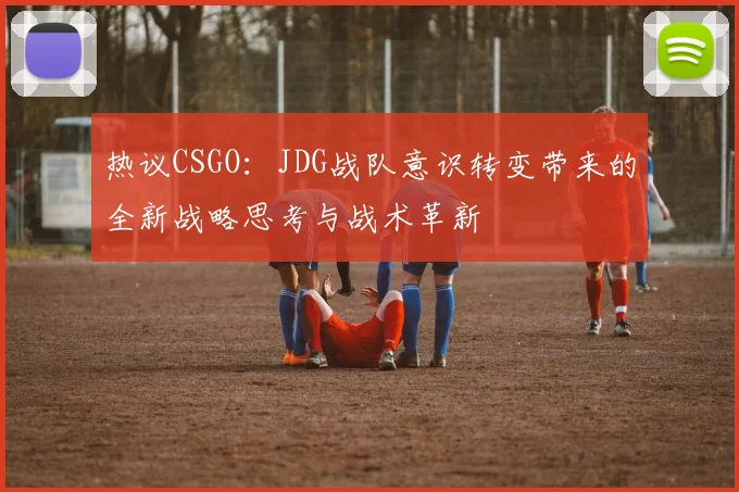 热议CSGO：JDG战队意识转变带来的全新战略思考与战术革新