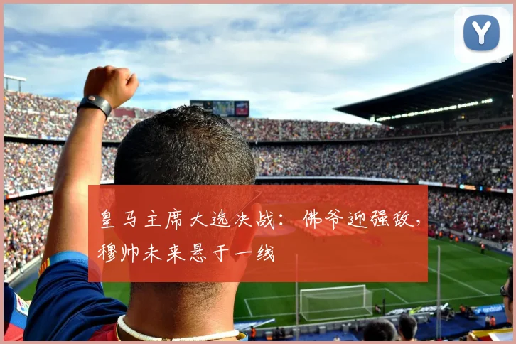 皇马主席大选决战：佛爷迎强敌，穆帅未来悬于一线