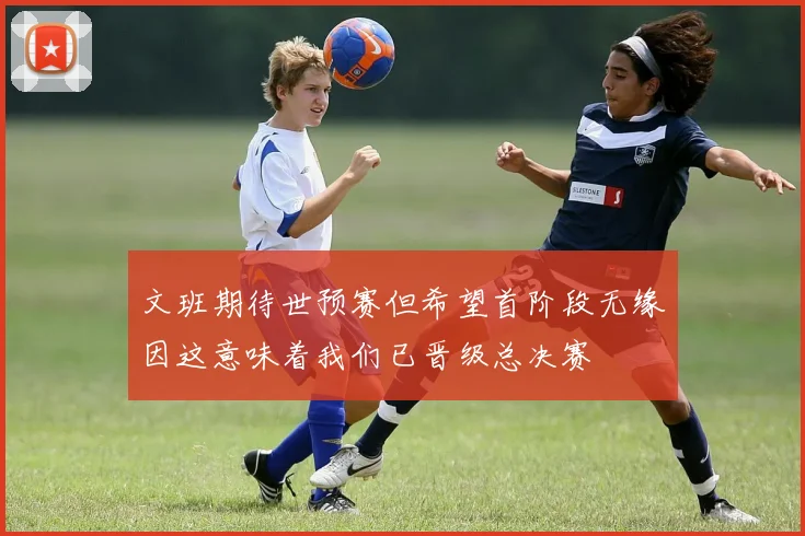 文班期待世预赛但希望首阶段无缘因这意味着我们已晋级总决赛
