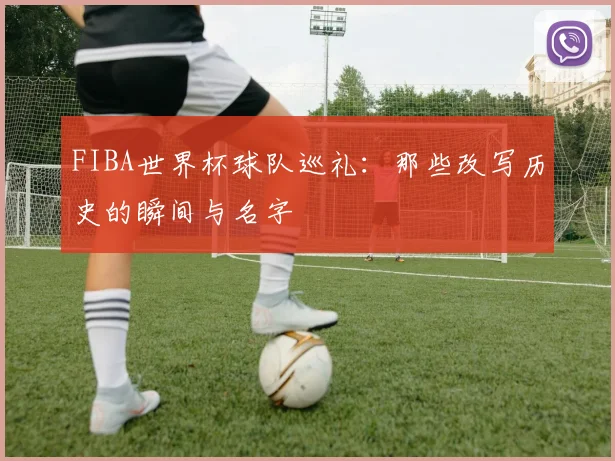 FIBA世界杯球队巡礼:那些改写历史的瞬间与名字