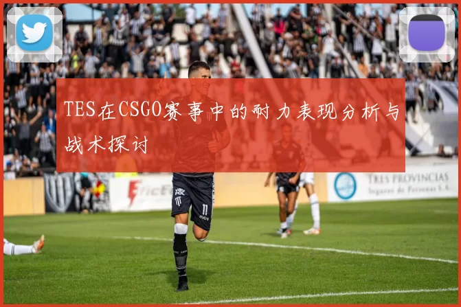 TES在CSGO赛事中的耐力表现分析与战术探讨