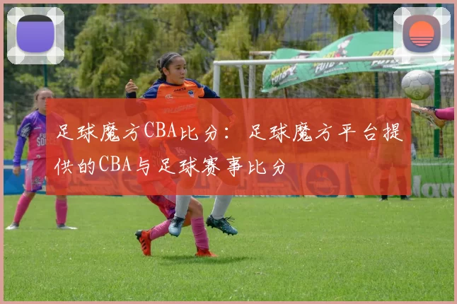 足球魔方CBA比分：足球魔方平台提供的CBA与足球赛事比分