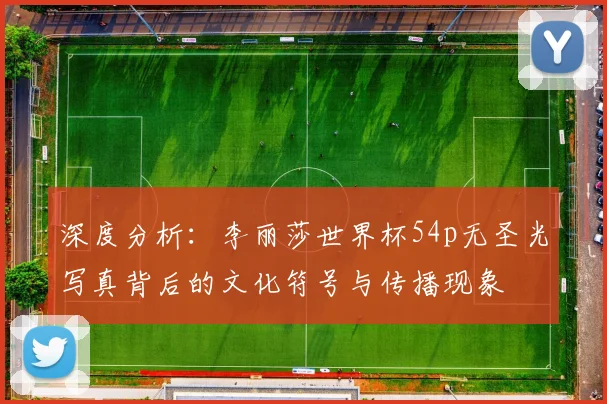 深度分析：李丽莎世界杯54p无圣光写真背后的文化符号与传播现象