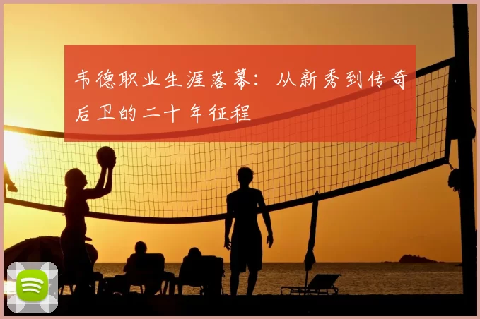 韦德职业生涯落幕：从新秀到传奇后卫的二十年征程