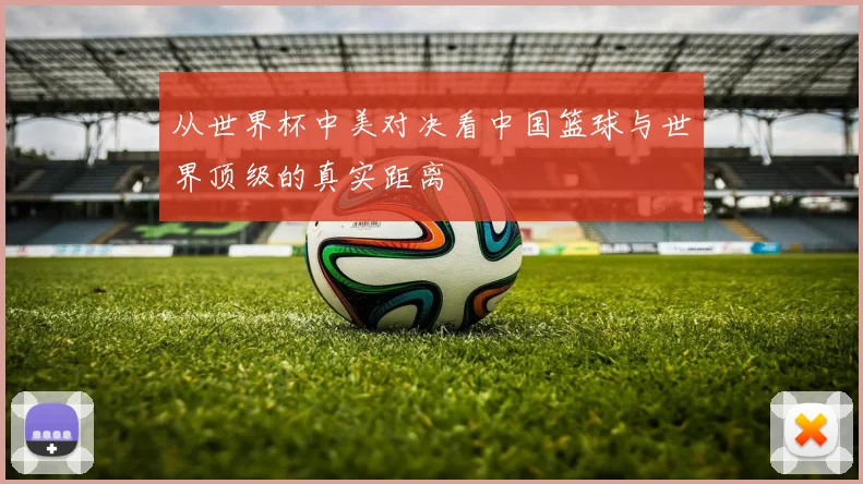 从世界杯中美对决看中国篮球与世界顶级的真实距离