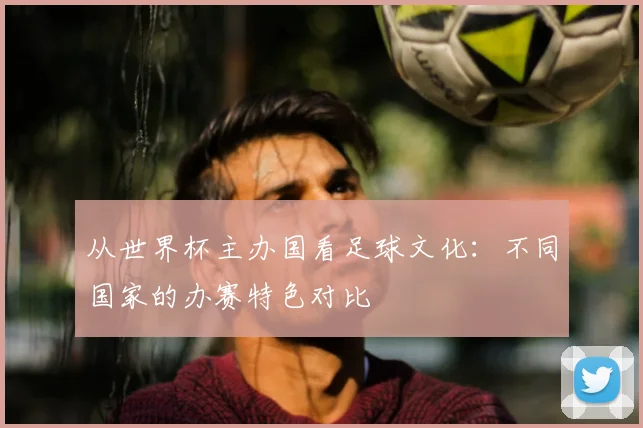 从世界杯主办国看足球文化:不同国家的办赛特色对比