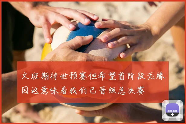 文班期待世预赛但希望首阶段无缘因这意味着我们已晋级总决赛