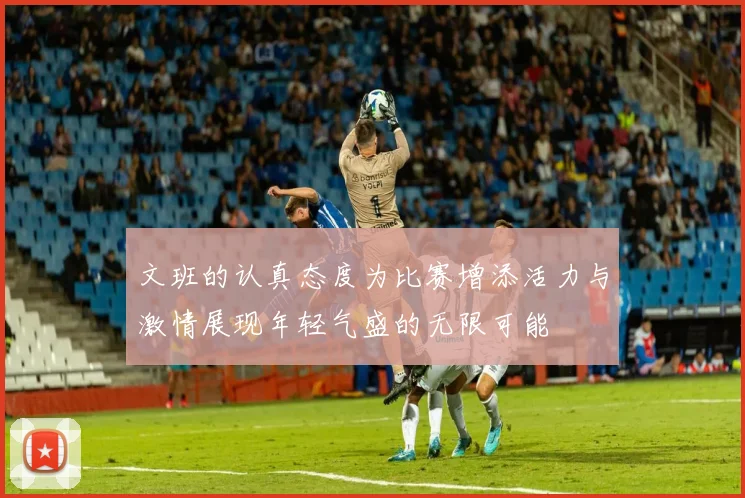 文班的认真态度为比赛增添活力与激情展现年轻气盛的无限可能
