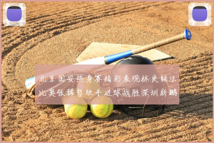 北京国安热身赛精彩表现林良铭法比奥张稀哲联手进球战胜深圳新鹏城