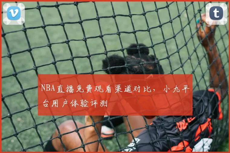 NBA直播免费观看渠道对比，小九平台用户体验评测
