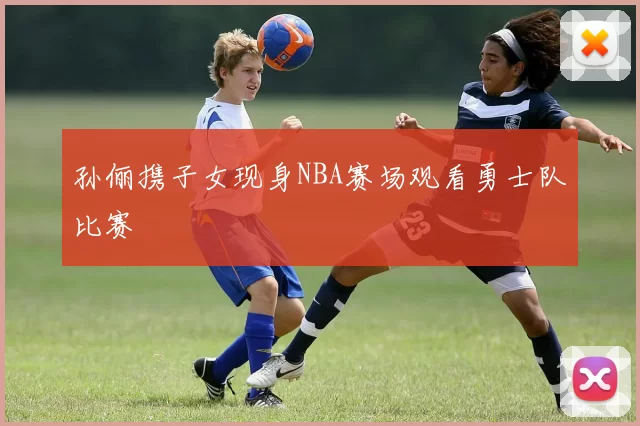 孙俪携子女现身NBA赛场观看勇士队比赛