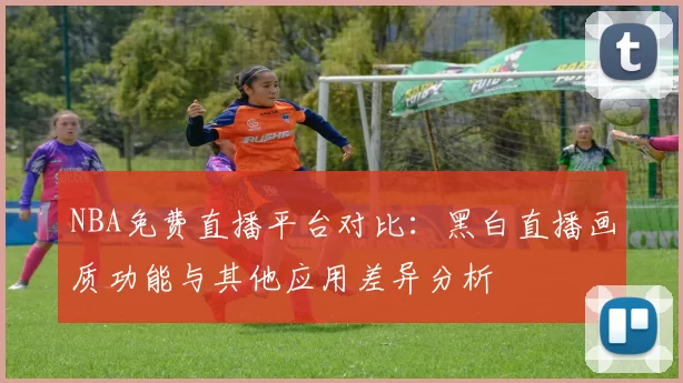 NBA免费直播平台对比：黑白直播画质功能与其他应用差异分析