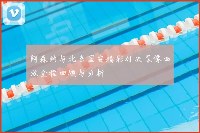 阿森纳与北京国安精彩对决录像回放全程回顾与分析