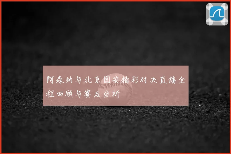 阿森纳与北京国安精彩对决直播全程回顾与赛后分析