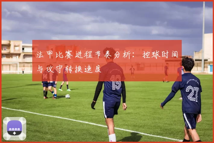 法甲比赛进程节奏分析：控球时间与攻守转换速度