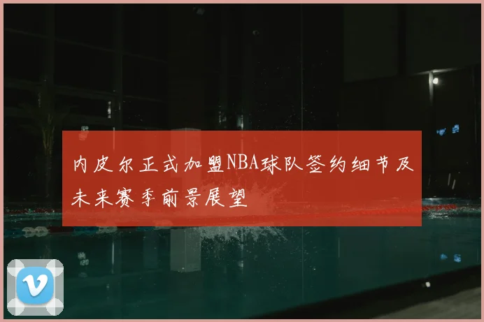 内皮尔正式加盟NBA球队签约细节及未来赛季前景展望