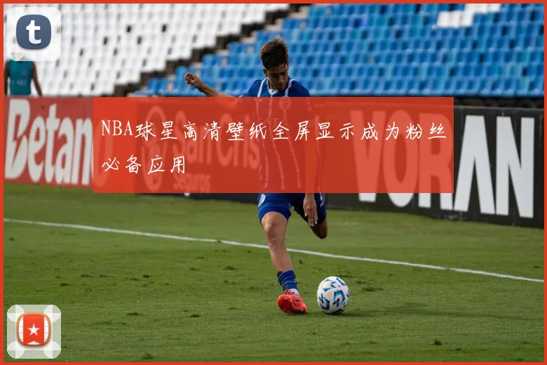 NBA球星高清壁纸全屏显示成为粉丝必备应用