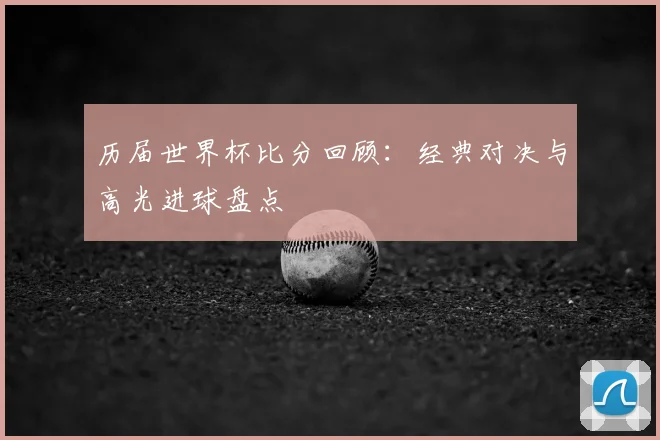 历届世界杯比分回顾：经典对决与高光进球盘点