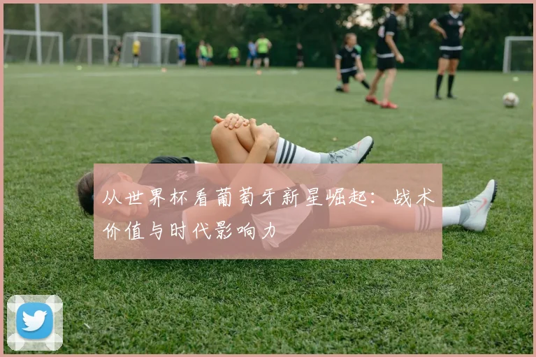从世界杯看葡萄牙新星崛起:战术价值与时代影响力