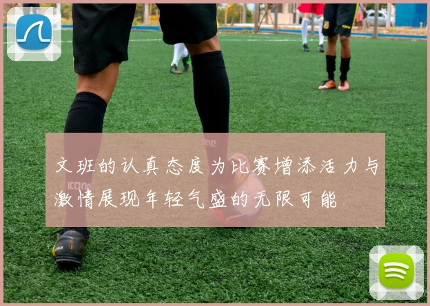 文班的认真态度为比赛增添活力与激情展现年轻气盛的无限可能