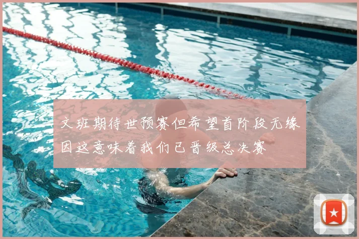 文班期待世预赛但希望首阶段无缘因这意味着我们已晋级总决赛