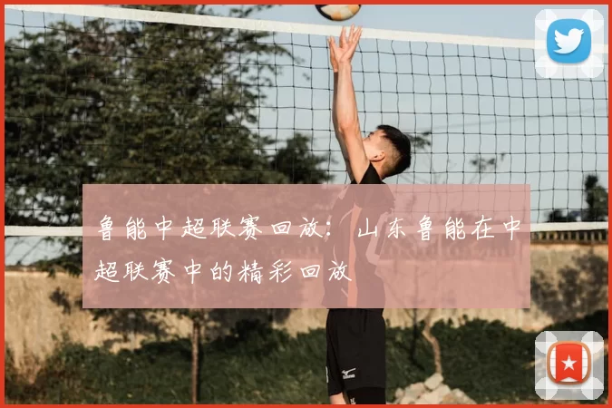 鲁能中超联赛回放：山东鲁能在中超联赛中的精彩回放