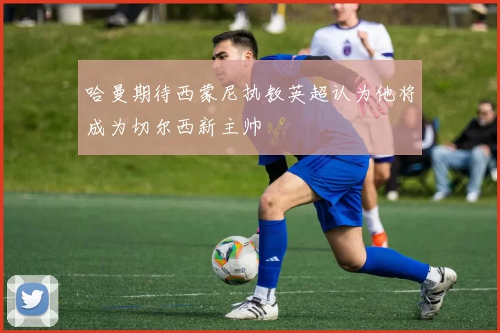 哈曼期待西蒙尼执教英超认为他将成为切尔西新主帅
