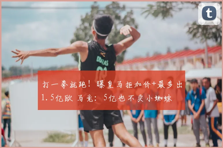打一拳就跑!曝皇马拒加价+最多出1.5亿欧 马竞:5亿也不卖小蜘蛛