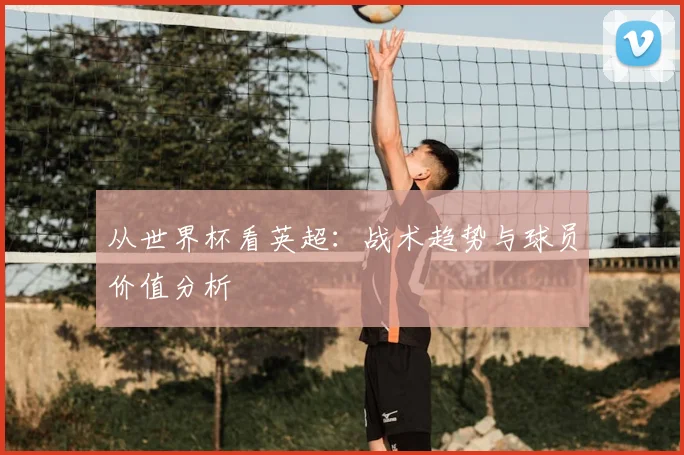 从世界杯看英超:战术趋势与球员价值分析