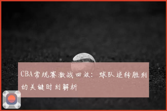 CBA常规赛激战回放：球队逆转胜利的关键时刻解析