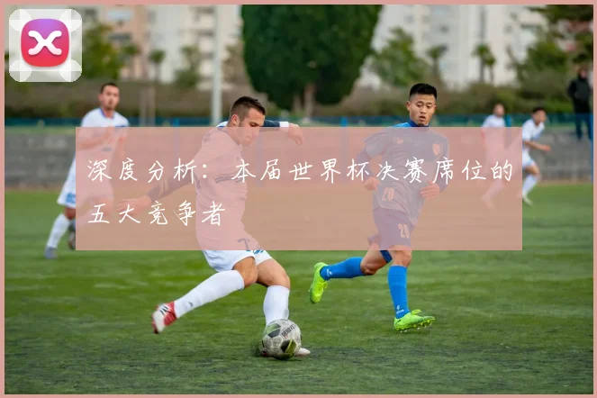 深度分析：本届世界杯决赛席位的五大竞争者
