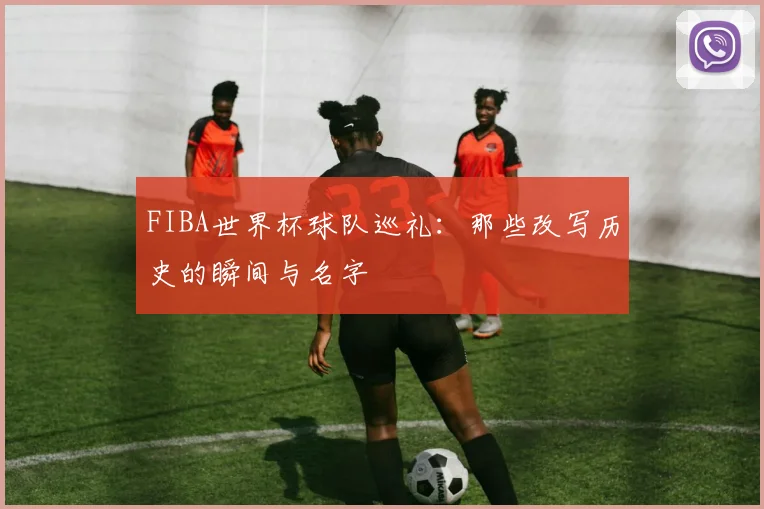FIBA世界杯球队巡礼:那些改写历史的瞬间与名字