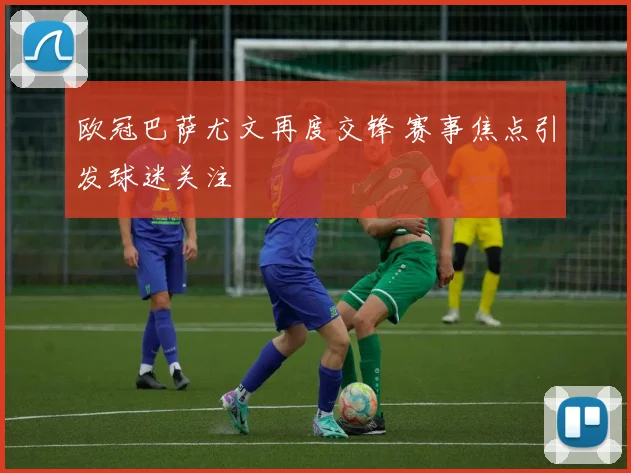 欧冠巴萨尤文再度交锋 赛事焦点引发球迷关注