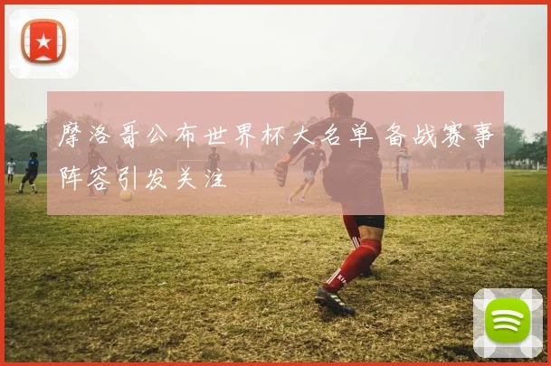 摩洛哥公布世界杯大名单 备战赛事阵容引发关注