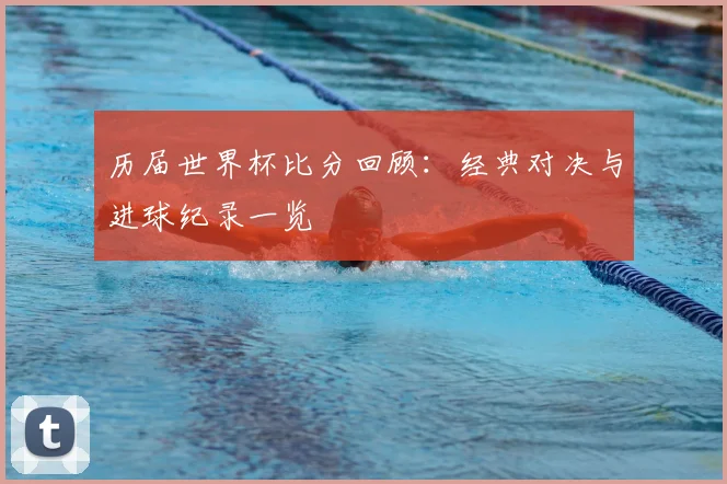 历届世界杯比分回顾:经典对决与进球纪录一览