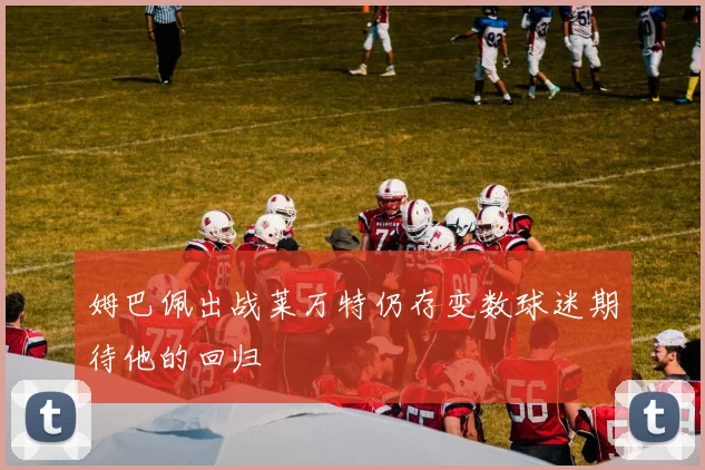 姆巴佩出战莱万特仍存变数球迷期待他的回归