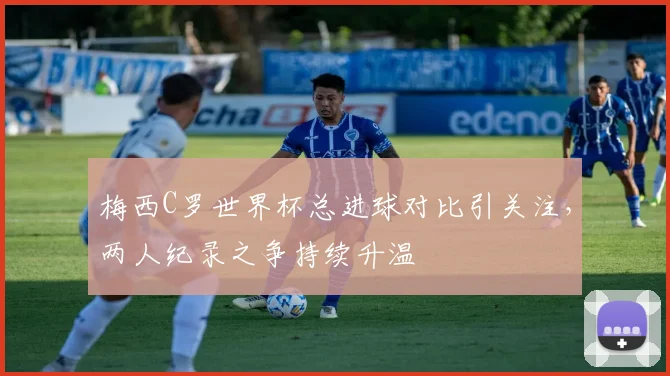 梅西C罗世界杯总进球对比引关注,两人纪录之争持续升温