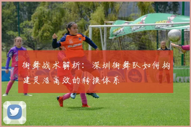 街舞战术解析：深圳街舞队如何构建灵活高效的转换体系
