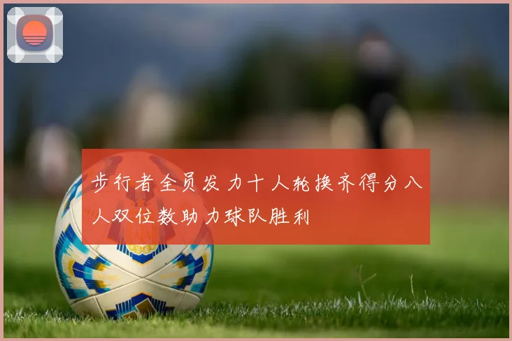 步行者全员发力十人轮换齐得分八人双位数助力球队胜利