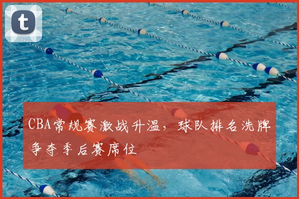 CBA常规赛激战升温，球队排名洗牌争夺季后赛席位