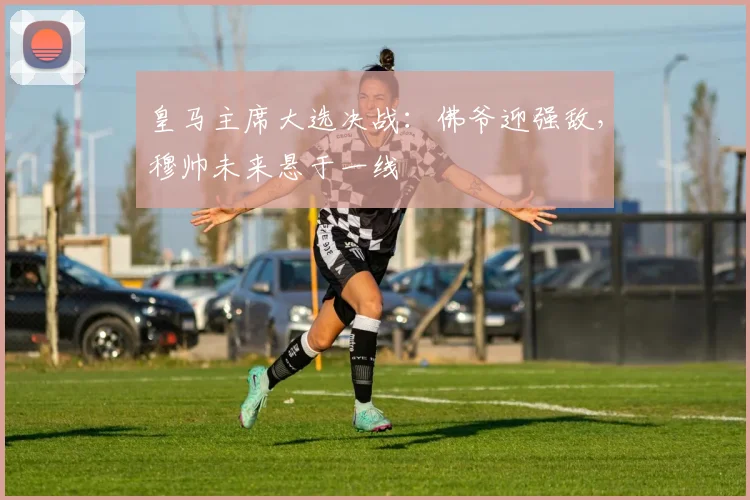 皇马主席大选决战:佛爷迎强敌,穆帅未来悬于一线