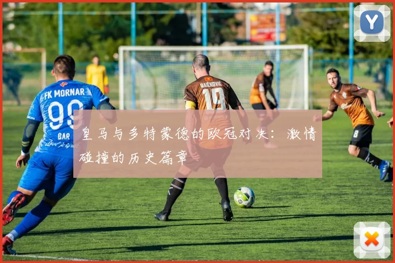 皇马与多特蒙德的欧冠对决：激情碰撞的历史篇章